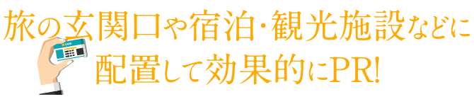 旅の玄関口や宿泊・観光施設などに配置して効果的にＰＲ!