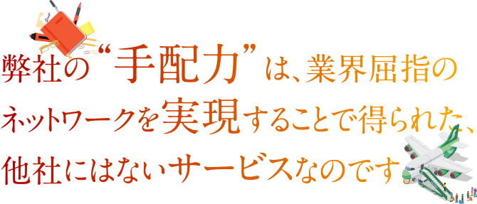 弊社の“手配力”は、業界屈指のネットワークを実現することで得られた、他社にはないサービスなのです。