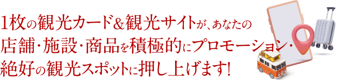 1枚の観光カード＆観光サイトが、あなたの店舗・施設・商品を積極的にプロモーション・絶好の観光スポットに押し上げます！